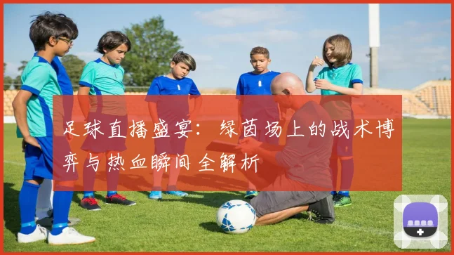足球直播盛宴：绿茵场上的战术博弈与热血瞬间全解析