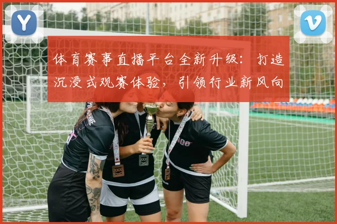 体育赛事直播平台全新升级：打造沉浸式观赛体验，引领行业新风向