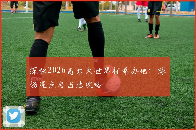 探秘2026高尔夫世界杯举办地：球场亮点与当地攻略